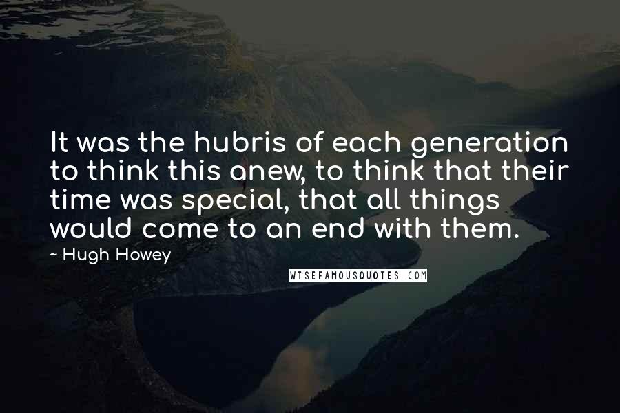 Hugh Howey quotes: It was the hubris of each generation to think this anew, to think that their time was special, that all things would come to an end with them.