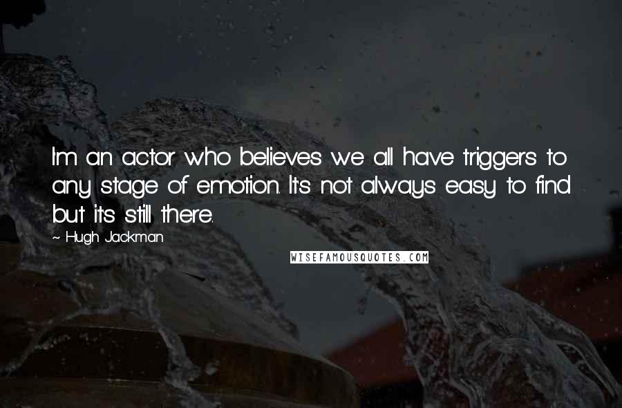 Hugh Jackman quotes: I'm an actor who believes we all have triggers to any stage of emotion. It's not always easy to find but it's still there. Hugh Jackman quotes: I'm an actor who believes we all have triggers to any stage of emotion. It's not always easy to find but it's still there.
