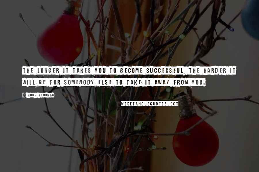Hugh Jackman quotes: The longer it takes you to become successful, the harder it will be for somebody else to take it away from you. Hugh Jackman quotes: The longer it takes you to become successful, the harder it will be for somebody else to take it away from you.
