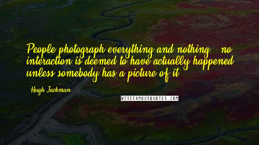 Hugh Jackman quotes: People photograph everything and nothing - no interaction is deemed to have actually happened unless somebody has a picture of it,