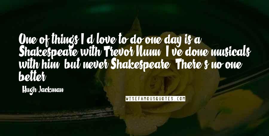 Hugh Jackman quotes: One of things I'd love to do one day is a Shakespeare with Trevor Nunn. I've done musicals with him, but never Shakespeare. There's no one better.