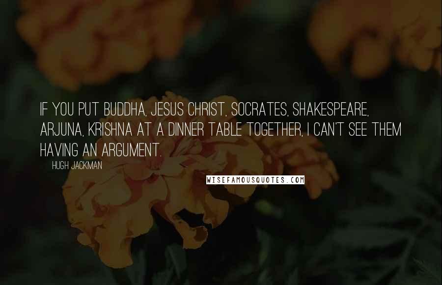 Hugh Jackman quotes: If you put Buddha, Jesus Christ, Socrates, Shakespeare, Arjuna, Krishna at a dinner table together, I can't see them having an argument. Hugh Jackman quotes: If you put Buddha, Jesus Christ, Socrates, Shakespeare, Arjuna, Krishna at a dinner table together, I can't see them having an argument.