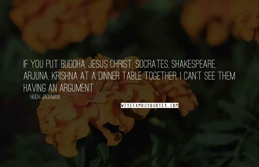 Hugh Jackman quotes: If you put Buddha, Jesus Christ, Socrates, Shakespeare, Arjuna, Krishna at a dinner table together, I can't see them having an argument.