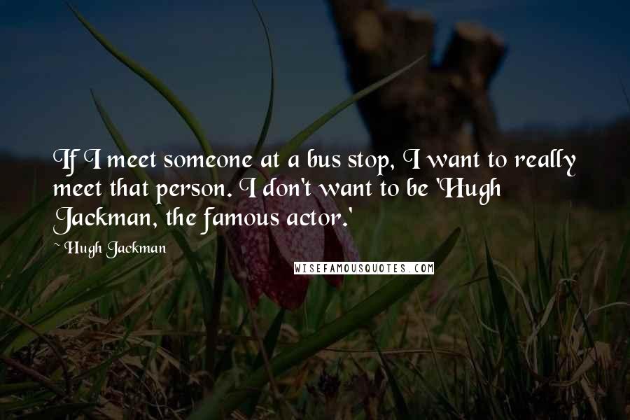 Hugh Jackman quotes: If I meet someone at a bus stop, I want to really meet that person. I don't want to be 'Hugh Jackman, the famous actor.'