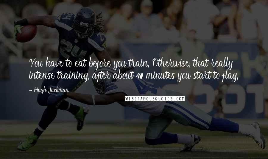 Hugh Jackman quotes: You have to eat before you train. Otherwise, that really intense training, after about 40 minutes you start to flag. Hugh Jackman quotes: You have to eat before you train. Otherwise, that really intense training, after about 40 minutes you start to flag.