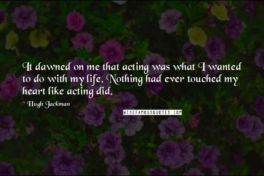 Hugh Jackman quotes: It dawned on me that acting was what I wanted to do with my life. Nothing had ever touched my heart like acting did. Hugh Jackman quotes: It dawned on me that acting was what I wanted to do with my life. Nothing had ever touched my heart like acting did.