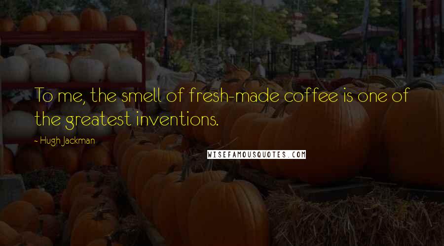 Hugh Jackman quotes: To me, the smell of fresh-made coffee is one of the greatest inventions.