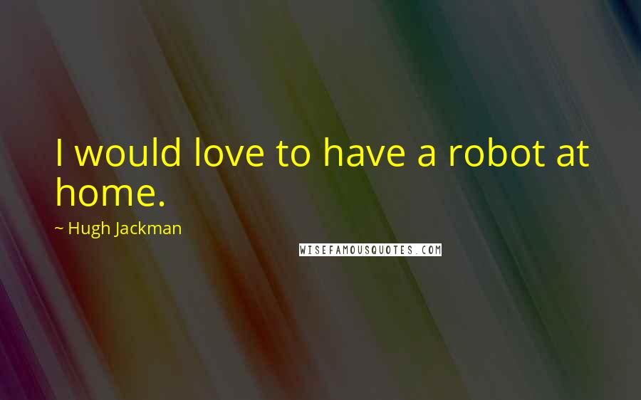 Hugh Jackman quotes: I would love to have a robot at home. Hugh Jackman quotes: I would love to have a robot at home.