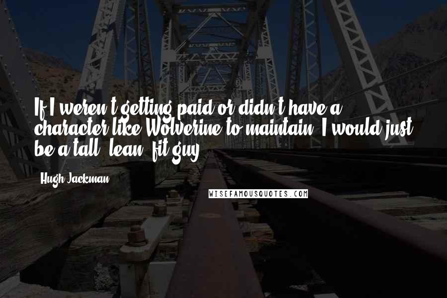 Hugh Jackman quotes: If I weren't getting paid or didn't have a character like Wolverine to maintain, I would just be a tall, lean, fit guy. Hugh Jackman quotes: If I weren't getting paid or didn't have a character like Wolverine to maintain, I would just be a tall, lean, fit guy.