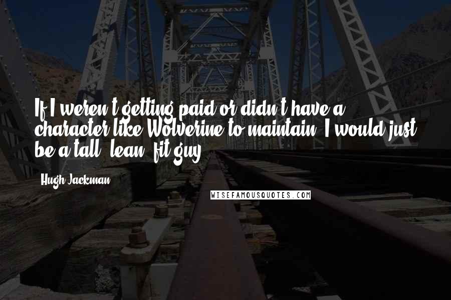 Hugh Jackman quotes: If I weren't getting paid or didn't have a character like Wolverine to maintain, I would just be a tall, lean, fit guy.