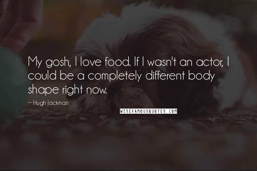 Hugh Jackman quotes: My gosh, I love food. If I wasn't an actor, I could be a completely different body shape right now. Hugh Jackman quotes: My gosh, I love food. If I wasn't an actor, I could be a completely different body shape right now.