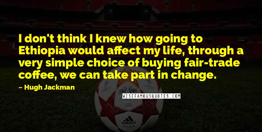 Hugh Jackman quotes: I don't think I knew how going to Ethiopia would affect my life, through a very simple choice of buying fair-trade coffee, we can take part in change.