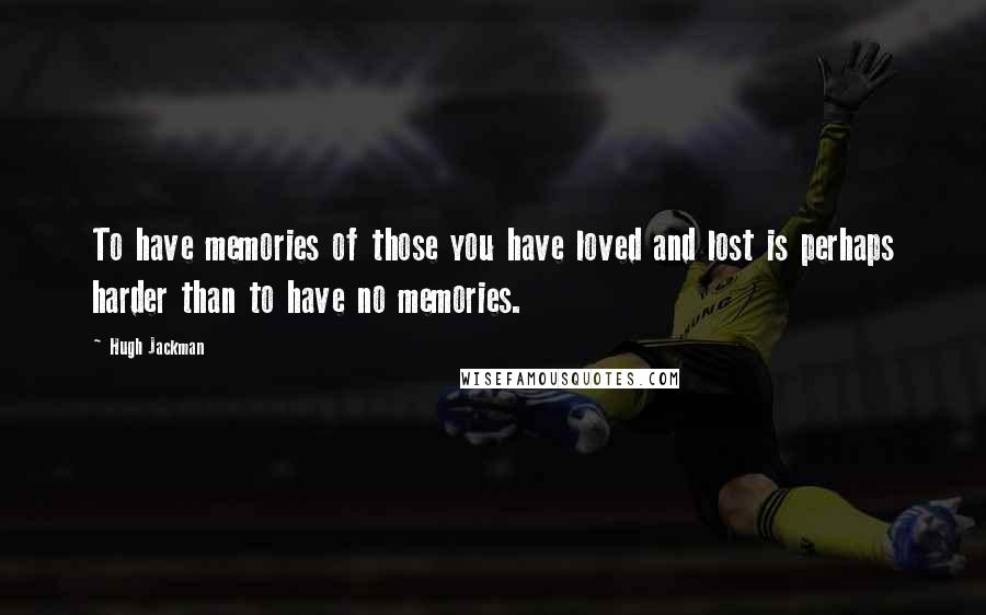 Hugh Jackman quotes: To have memories of those you have loved and lost is perhaps harder than to have no memories. Hugh Jackman quotes: To have memories of those you have loved and lost is perhaps harder than to have no memories.