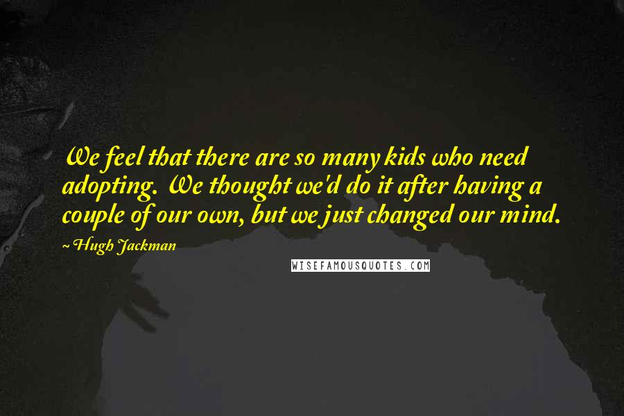 Hugh Jackman quotes: We feel that there are so many kids who need adopting. We thought we'd do it after having a couple of our own, but we just changed our mind.