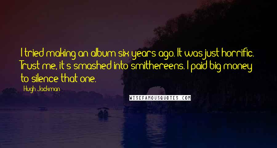 Hugh Jackman quotes: I tried making an album six years ago. It was just horrific. Trust me, it's smashed into smithereens. I paid big money to silence that one.