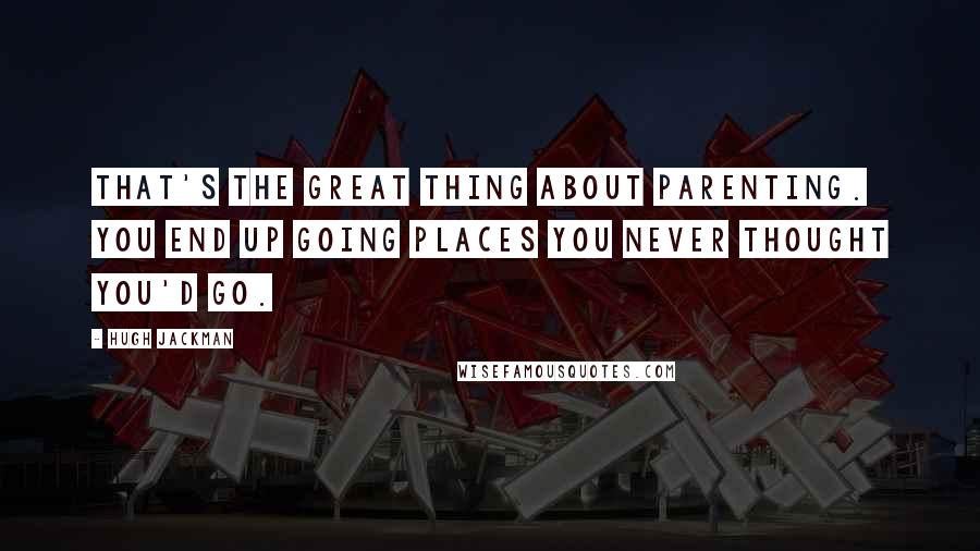 Hugh Jackman quotes: That's the great thing about parenting. You end up going places you never thought you'd go.