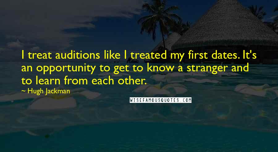 Hugh Jackman quotes: I treat auditions like I treated my first dates. It's an opportunity to get to know a stranger and to learn from each other.