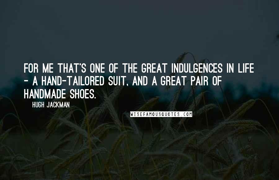 Hugh Jackman quotes: For me that's one of the great indulgences in life - a hand-tailored suit, and a great pair of handmade shoes.