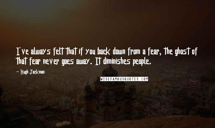 Hugh Jackman quotes: I've always felt that if you back down from a fear, the ghost of that fear never goes away. It diminishes people.