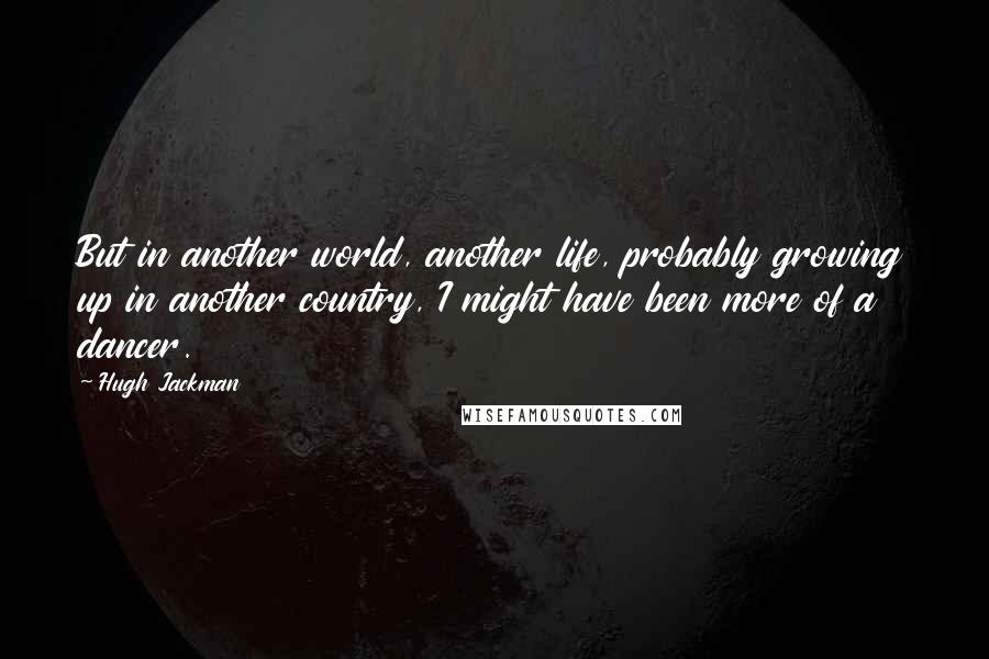 Hugh Jackman quotes: But in another world, another life, probably growing up in another country, I might have been more of a dancer.