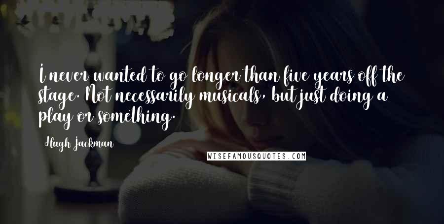 Hugh Jackman quotes: I never wanted to go longer than five years off the stage. Not necessarily musicals, but just doing a play or something.