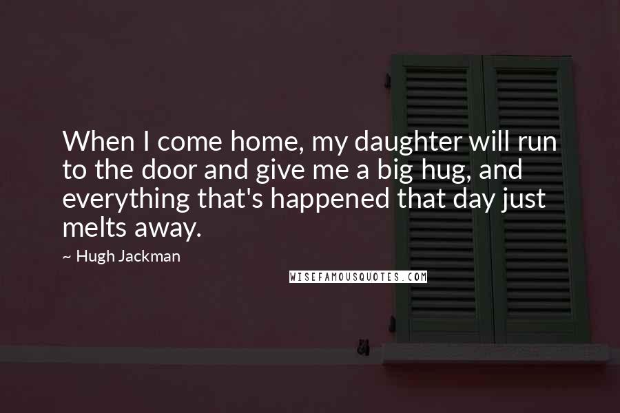 Hugh Jackman quotes: When I come home, my daughter will run to the door and give me a big hug, and everything that's happened that day just melts away. Hugh Jackman quotes: When I come home, my daughter will run to the door and give me a big hug, and everything that's happened that day just melts away.