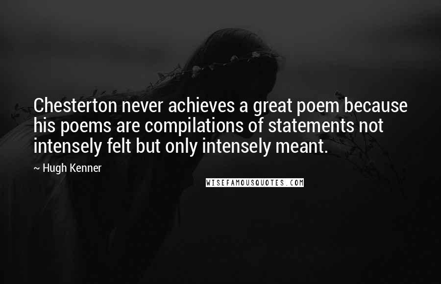 Hugh Kenner quotes: Chesterton never achieves a great poem because his poems are compilations of statements not intensely felt but only intensely meant.