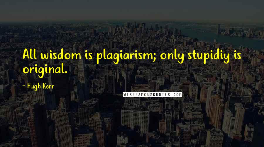 Hugh Kerr quotes: All wisdom is plagiarism; only stupidiy is original.