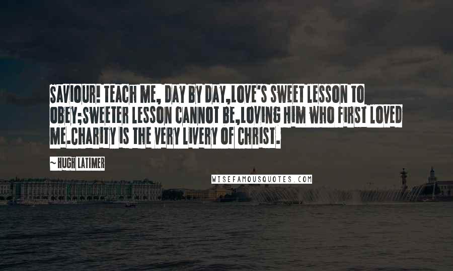 Hugh Latimer quotes: Saviour! teach me, day by day,Love's sweet lesson to obey;Sweeter lesson cannot be,Loving Him who first loved me.Charity is the very livery of Christ.