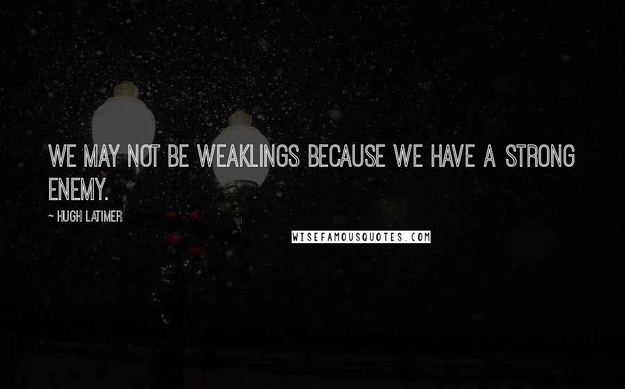 Hugh Latimer quotes: We may not be weaklings because we have a strong enemy.