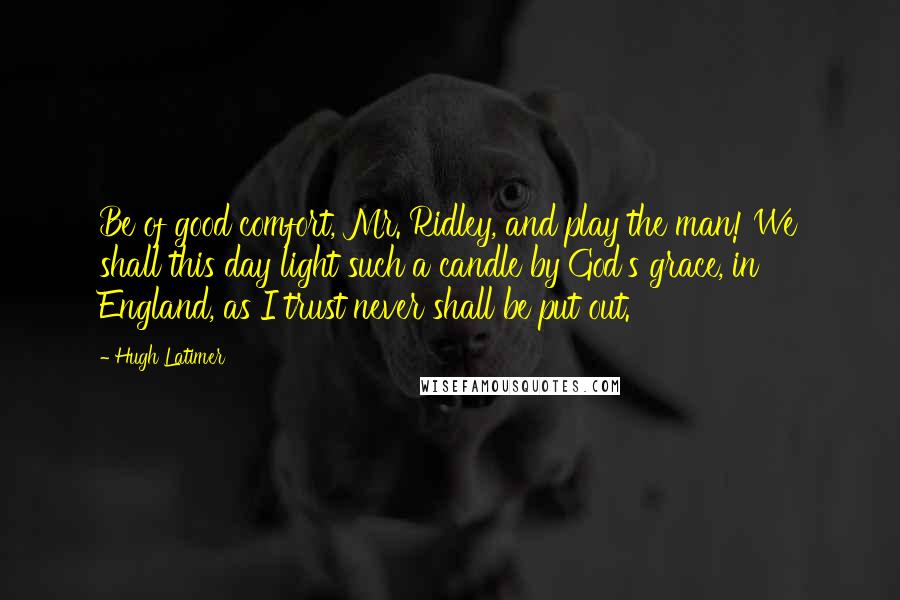 Hugh Latimer quotes: Be of good comfort, Mr. Ridley, and play the man! We shall this day light such a candle by God's grace, in England, as I trust never shall be put