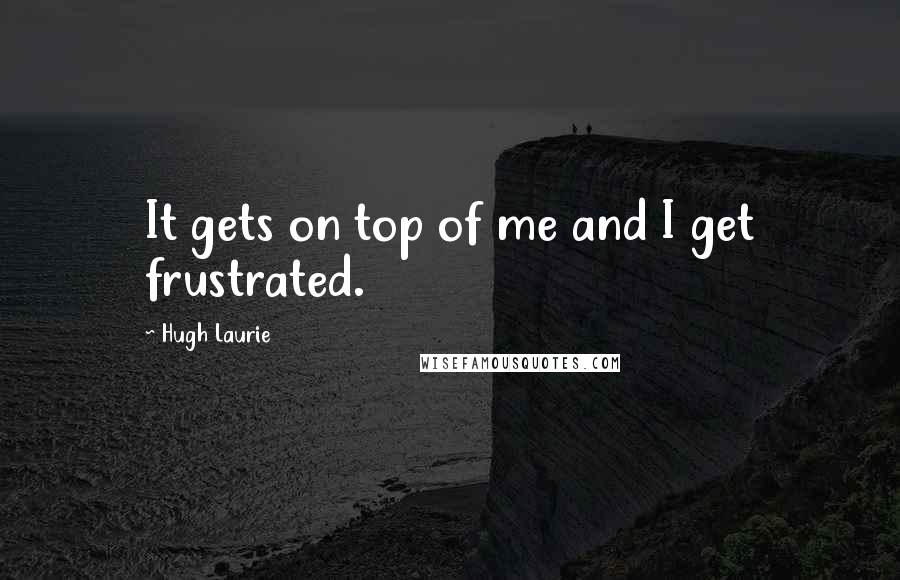 Hugh Laurie quotes: It gets on top of me and I get frustrated.