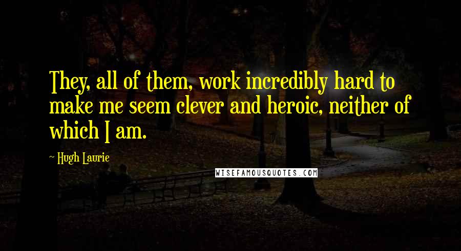 Hugh Laurie quotes: They, all of them, work incredibly hard to make me seem clever and heroic, neither of which I am.