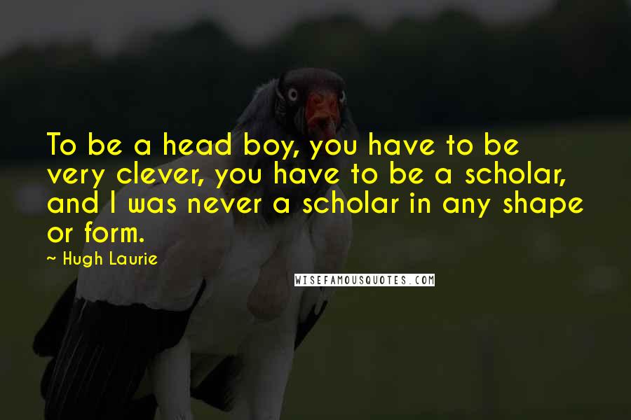 Hugh Laurie quotes: To be a head boy, you have to be very clever, you have to be a scholar, and I was never a scholar in any shape or form.