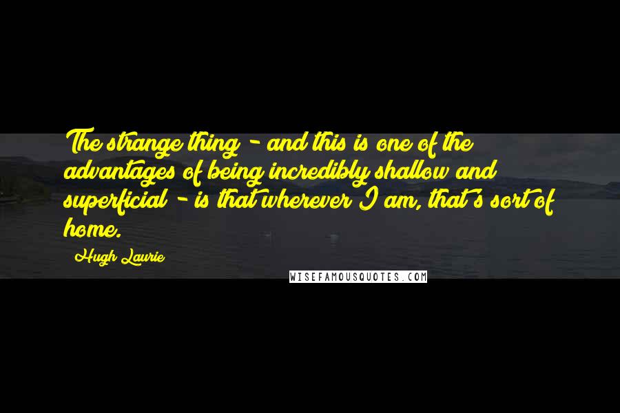 Hugh Laurie quotes: The strange thing - and this is one of the advantages of being incredibly shallow and superficial - is that wherever I am, that's sort of home.