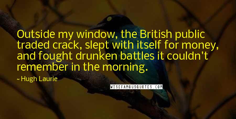 Hugh Laurie quotes: Outside my window, the British public traded crack, slept with itself for money, and fought drunken battles it couldn't remember in the morning.