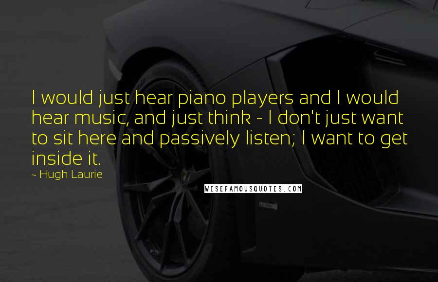 Hugh Laurie quotes: I would just hear piano players and I would hear music, and just think - I don't just want to sit here and passively listen; I want to get inside