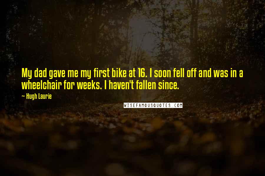 Hugh Laurie quotes: My dad gave me my first bike at 16. I soon fell off and was in a wheelchair for weeks. I haven't fallen since.