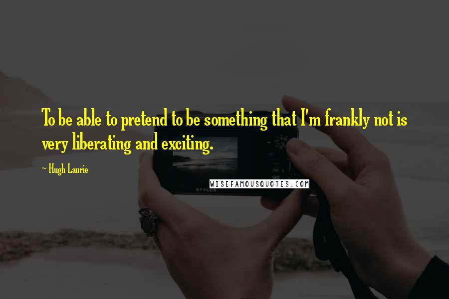 Hugh Laurie quotes: To be able to pretend to be something that I'm frankly not is very liberating and exciting.