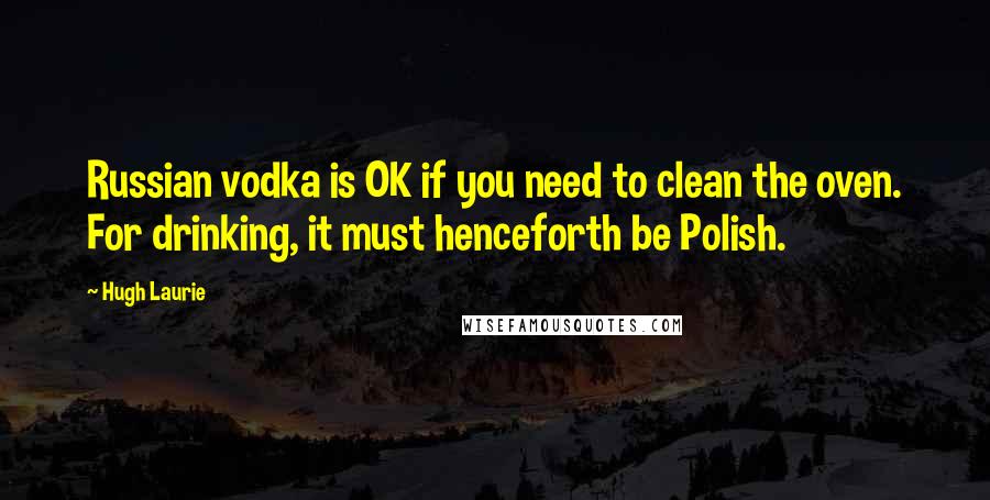 Hugh Laurie quotes: Russian vodka is OK if you need to clean the oven. For drinking, it must henceforth be Polish.
