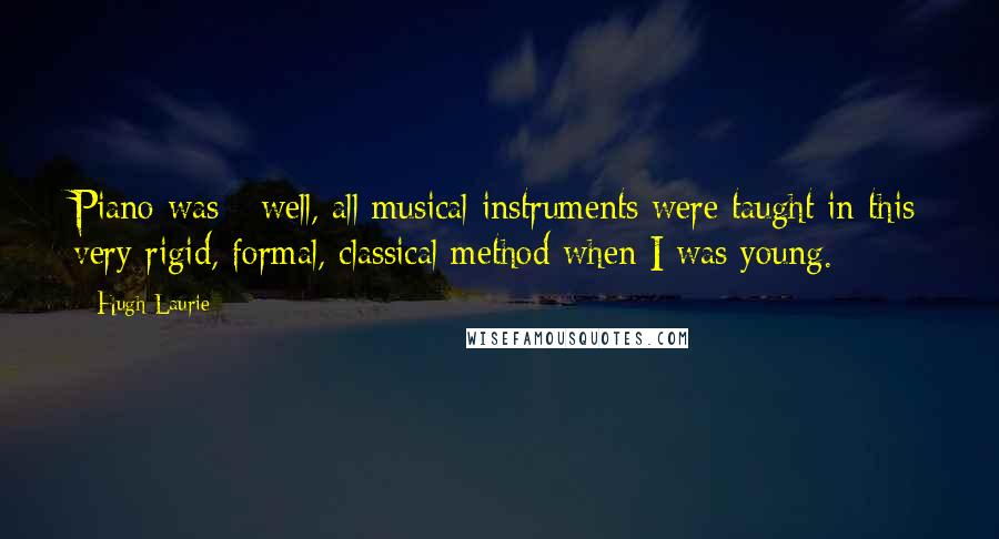 Hugh Laurie quotes: Piano was - well, all musical instruments were taught in this very rigid, formal, classical method when I was young.