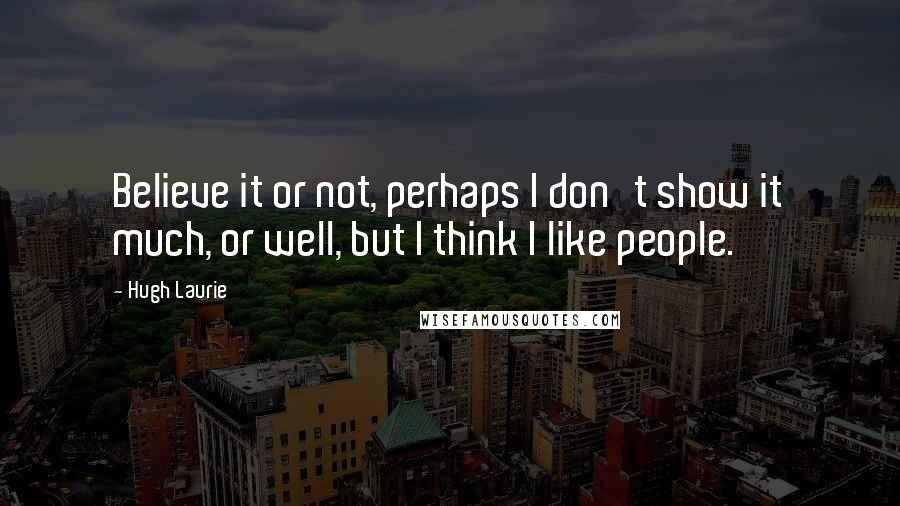 Hugh Laurie quotes: Believe it or not, perhaps I don't show it much, or well, but I think I like people.
