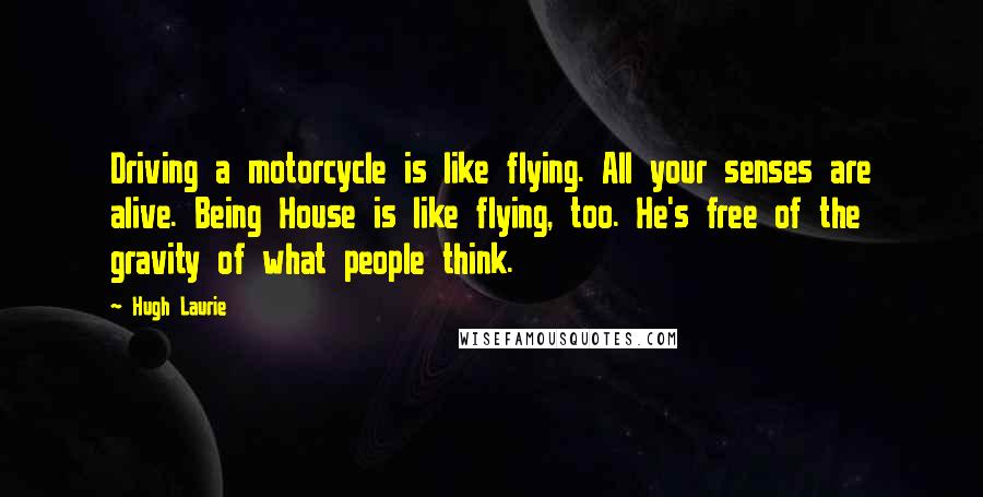 Hugh Laurie quotes: Driving a motorcycle is like flying. All your senses are alive. Being House is like flying, too. He's free of the gravity of what people think.