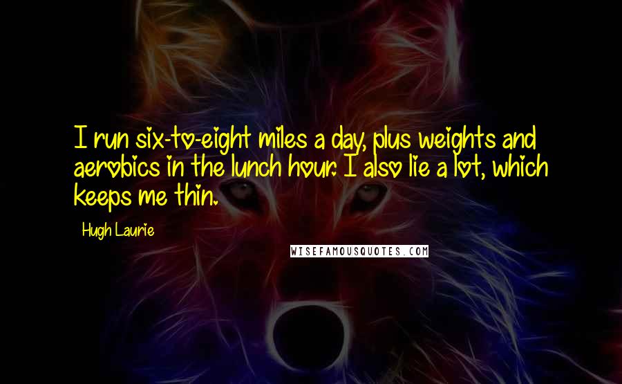 Hugh Laurie quotes: I run six-to-eight miles a day, plus weights and aerobics in the lunch hour. I also lie a lot, which keeps me thin.