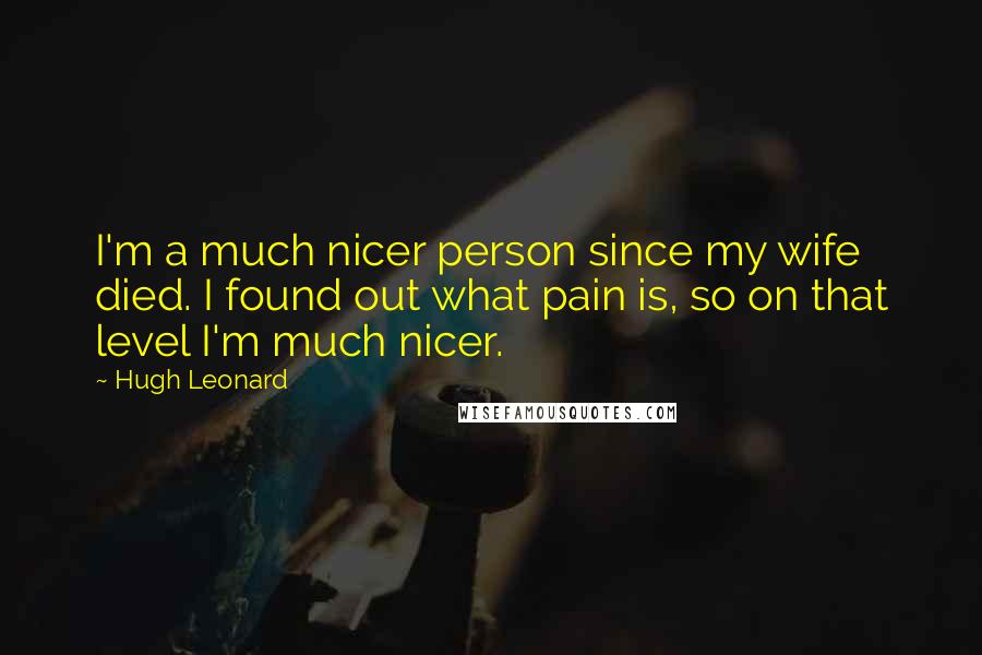 Hugh Leonard quotes: I'm a much nicer person since my wife died. I found out what pain is, so on that level I'm much nicer.