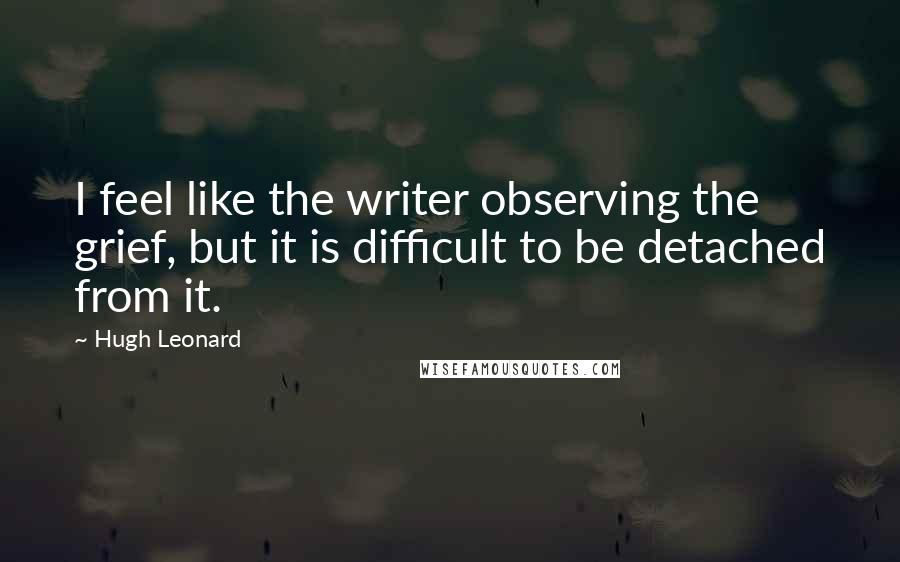 Hugh Leonard quotes: I feel like the writer observing the grief, but it is difficult to be detached from it.