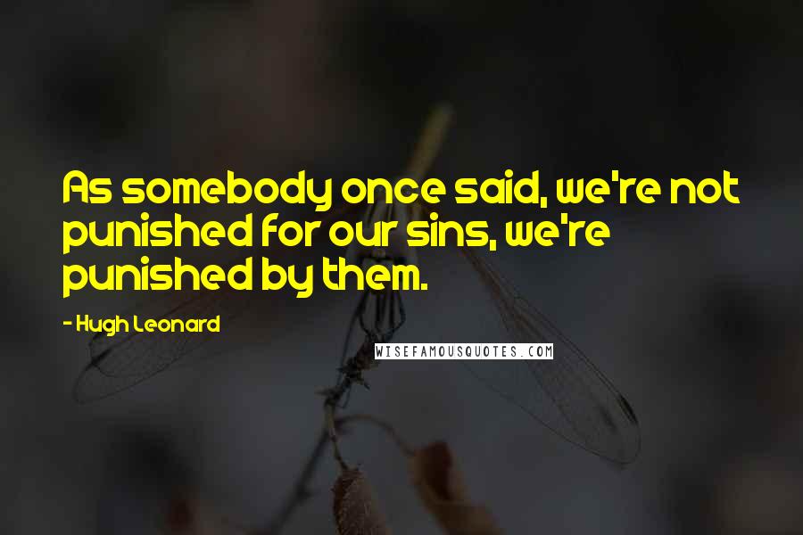 Hugh Leonard quotes: As somebody once said, we're not punished for our sins, we're punished by them.