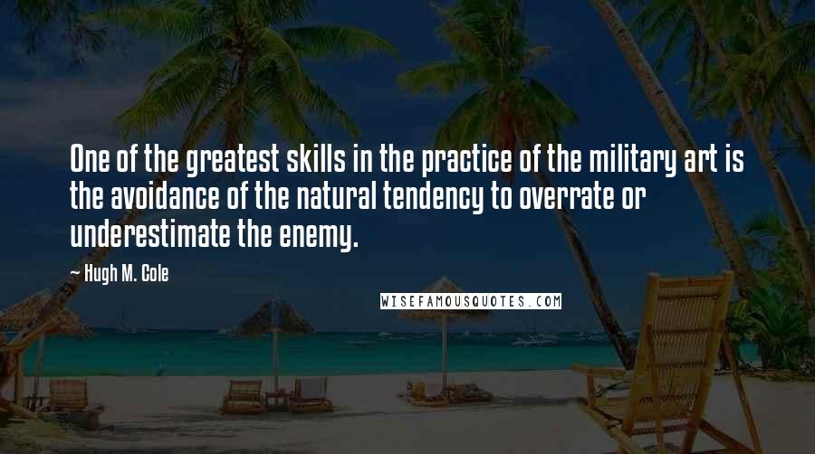 Hugh M. Cole quotes: One of the greatest skills in the practice of the military art is the avoidance of the natural tendency to overrate or underestimate the enemy. Hugh M. Cole quotes: One of the greatest skills in the practice of the military art is the avoidance of the natural tendency to overrate or underestimate the enemy.