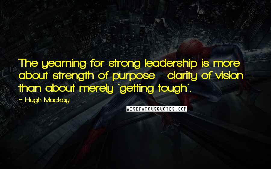 Hugh Mackay quotes: The yearning for strong leadership is more about strength of purpose - clarity of vision - than about merely 'getting tough'.