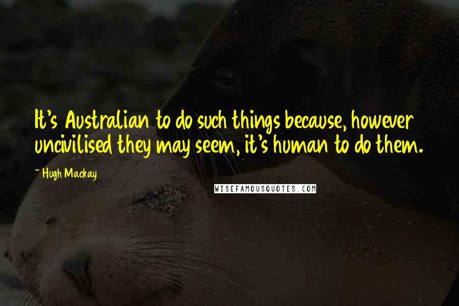 Hugh Mackay quotes: It's Australian to do such things because, however uncivilised they may seem, it's human to do them.